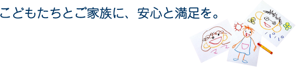 こどもたちとご家族に、安心と満足を。