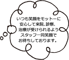 いつも笑顔をモットーに安心して来院、診察、治療が受けられるようスタッフ一同笑顔でお待ちしております。