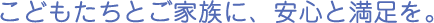 こどもたちとご家族に、安心と満足を。